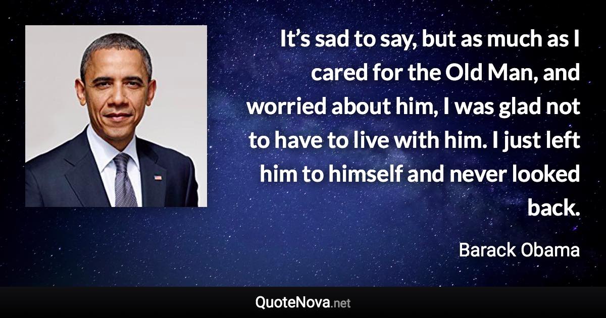 It’s sad to say, but as much as I cared for the Old Man, and worried about him, I was glad not to have to live with him. I just left him to himself and never looked back. - Barack Obama quote