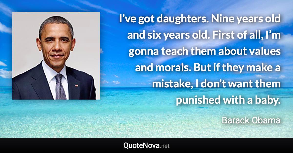 I’ve got daughters. Nine years old and six years old. First of all, I’m gonna teach them about values and morals. But if they make a mistake, I don’t want them punished with a baby. - Barack Obama quote