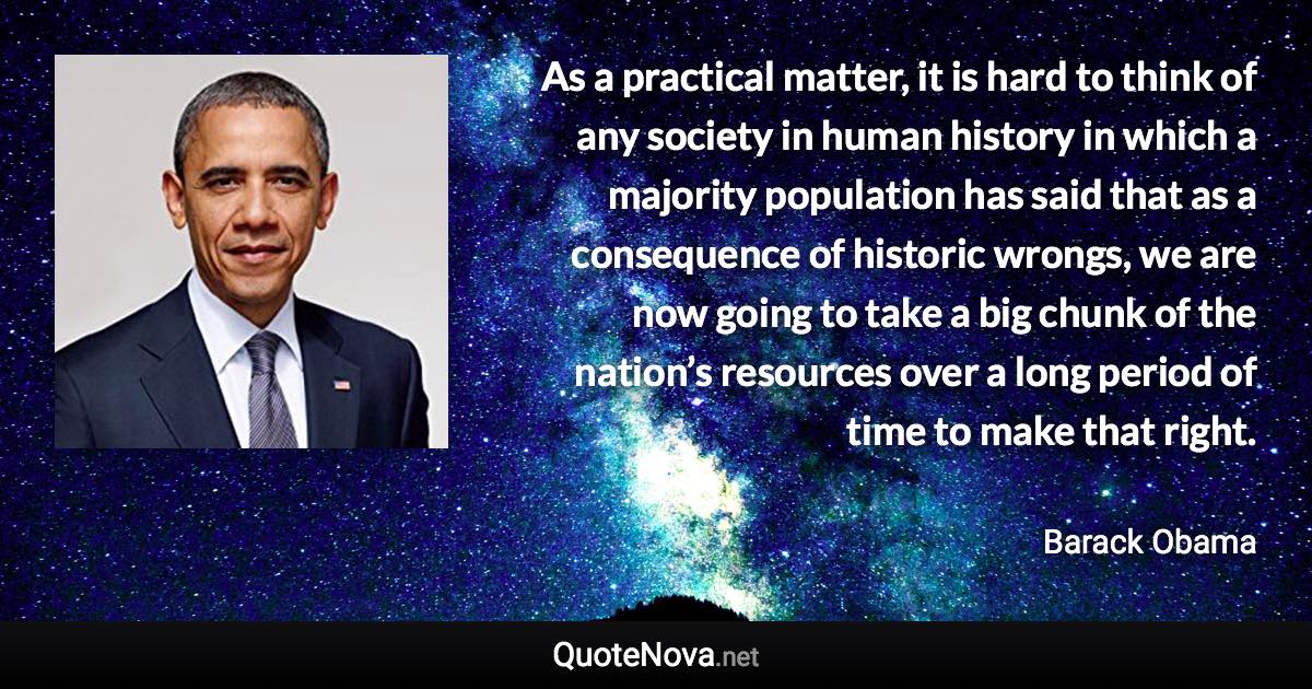 As a practical matter, it is hard to think of any society in human history in which a majority population has said that as a consequence of historic wrongs, we are now going to take a big chunk of the nation’s resources over a long period of time to make that right. - Barack Obama quote