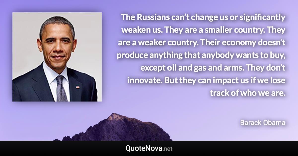 The Russians can’t change us or significantly weaken us. They are a smaller country. They are a weaker country. Their economy doesn’t produce anything that anybody wants to buy, except oil and gas and arms. They don’t innovate. But they can impact us if we lose track of who we are. - Barack Obama quote