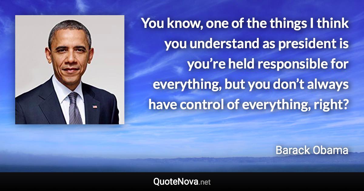 You know, one of the things I think you understand as president is you’re held responsible for everything, but you don’t always have control of everything, right? - Barack Obama quote