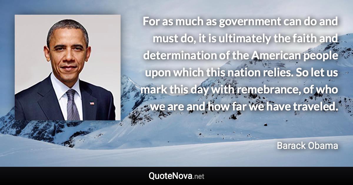 For as much as government can do and must do, it is ultimately the faith and determination of the American people upon which this nation relies. So let us mark this day with remebrance, of who we are and how far we have traveled. - Barack Obama quote