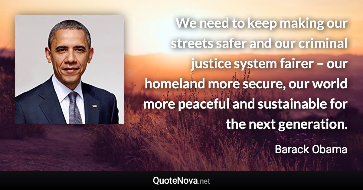 We need to keep making our streets safer and our criminal justice system fairer – our homeland more secure, our world more peaceful and sustainable for the next generation. - Barack Obama quote