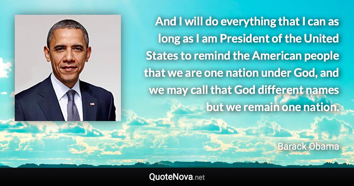 And I will do everything that I can as long as I am President of the United States to remind the American people that we are one nation under God, and we may call that God different names but we remain one nation. - Barack Obama quote