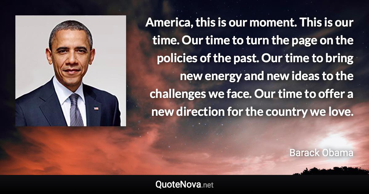 America, this is our moment. This is our time. Our time to turn the page on the policies of the past. Our time to bring new energy and new ideas to the challenges we face. Our time to offer a new direction for the country we love. - Barack Obama quote