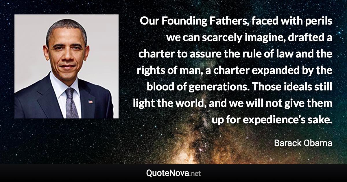 Our Founding Fathers, faced with perils we can scarcely imagine, drafted a charter to assure the rule of law and the rights of man, a charter expanded by the blood of generations. Those ideals still light the world, and we will not give them up for expedience’s sake. - Barack Obama quote