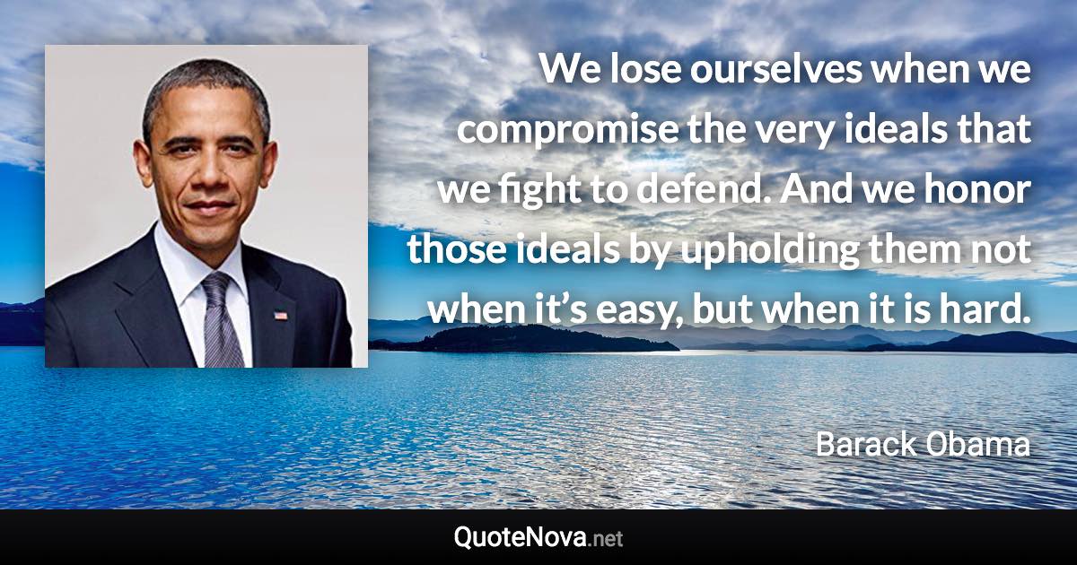 We lose ourselves when we compromise the very ideals that we fight to defend. And we honor those ideals by upholding them not when it’s easy, but when it is hard. - Barack Obama quote