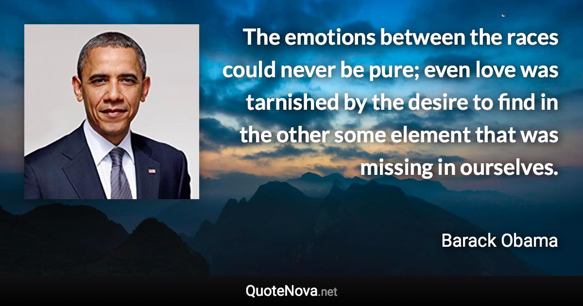 The emotions between the races could never be pure; even love was tarnished by the desire to find in the other some element that was missing in ourselves. - Barack Obama quote