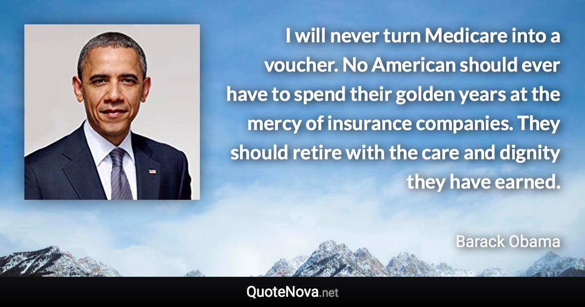 I will never turn Medicare into a voucher. No American should ever have to spend their golden years at the mercy of insurance companies. They should retire with the care and dignity they have earned. - Barack Obama quote