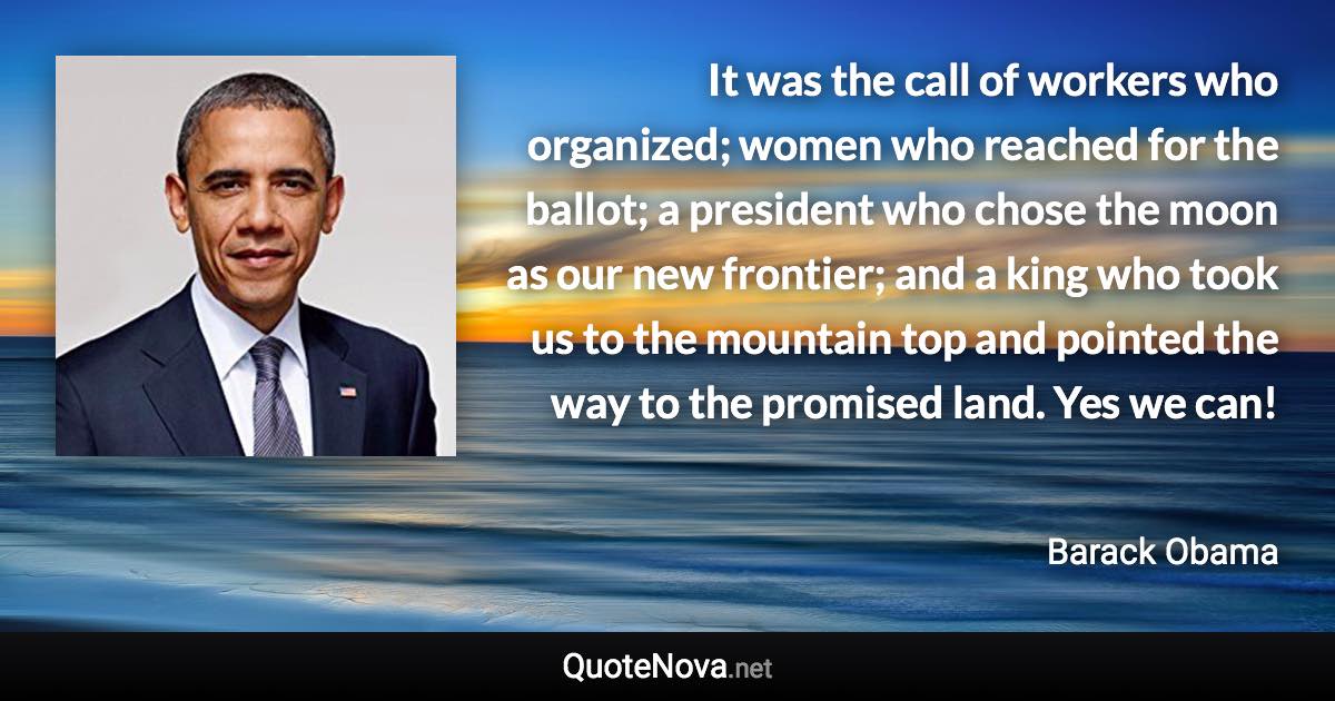 It was the call of workers who organized; women who reached for the ballot; a president who chose the moon as our new frontier; and a king who took us to the mountain top and pointed the way to the promised land. Yes we can! - Barack Obama quote