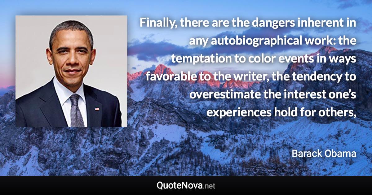 Finally, there are the dangers inherent in any autobiographical work: the temptation to color events in ways favorable to the writer, the tendency to overestimate the interest one’s experiences hold for others, - Barack Obama quote