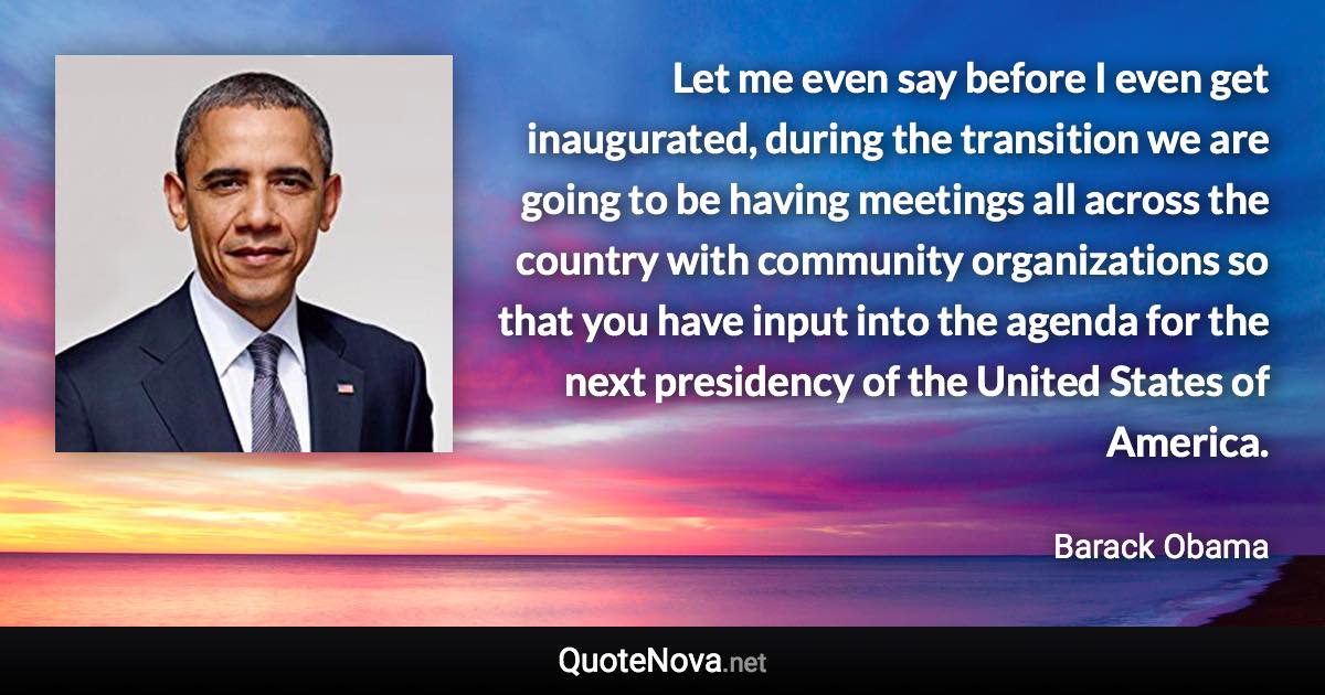 Let me even say before I even get inaugurated, during the transition we are going to be having meetings all across the country with community organizations so that you have input into the agenda for the next presidency of the United States of America. - Barack Obama quote