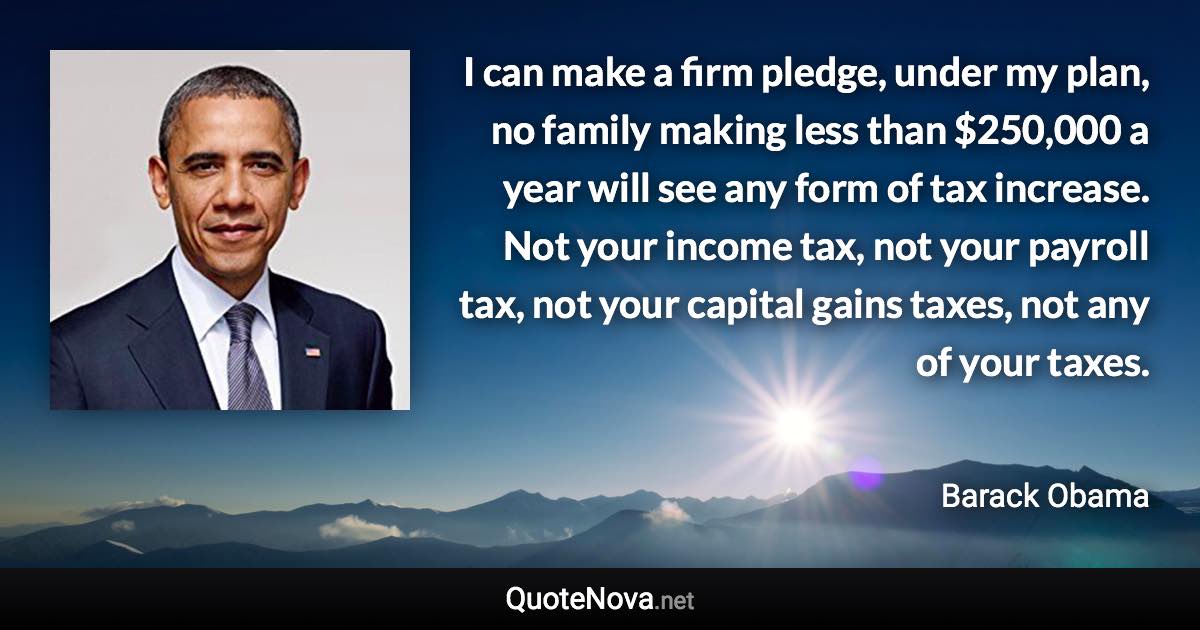 I can make a firm pledge, under my plan, no family making less than $250,000 a year will see any form of tax increase. Not your income tax, not your payroll tax, not your capital gains taxes, not any of your taxes. - Barack Obama quote