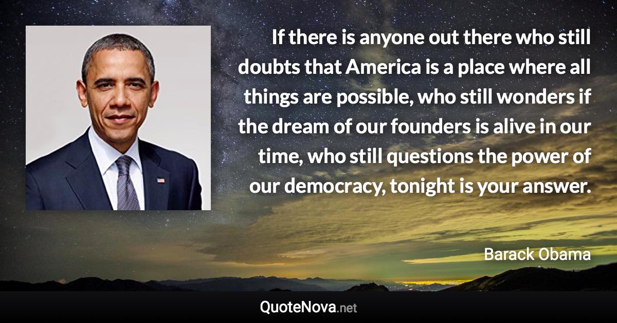 If there is anyone out there who still doubts that America is a place where all things are possible, who still wonders if the dream of our founders is alive in our time, who still questions the power of our democracy, tonight is your answer. - Barack Obama quote