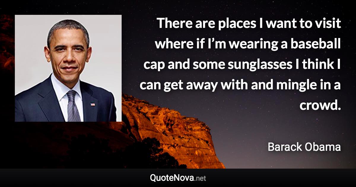 There are places I want to visit where if I’m wearing a baseball cap and some sunglasses I think I can get away with and mingle in a crowd. - Barack Obama quote