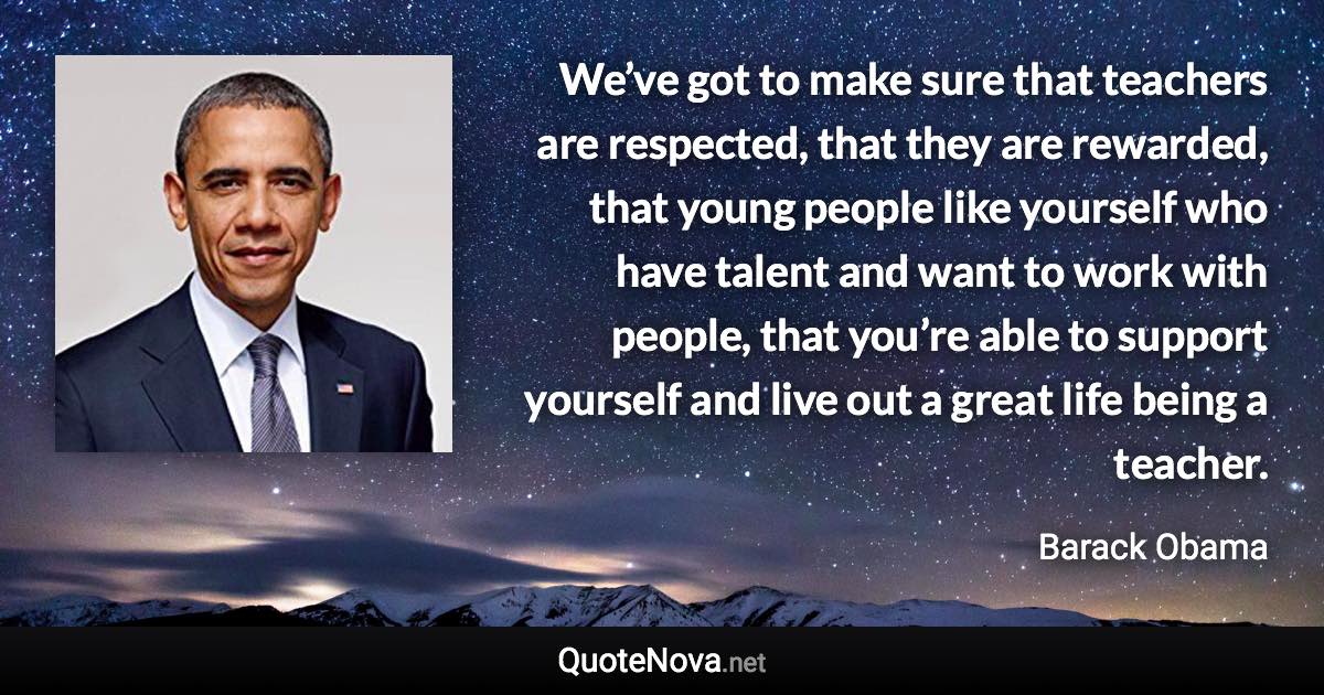 We’ve got to make sure that teachers are respected, that they are rewarded, that young people like yourself who have talent and want to work with people, that you’re able to support yourself and live out a great life being a teacher. - Barack Obama quote