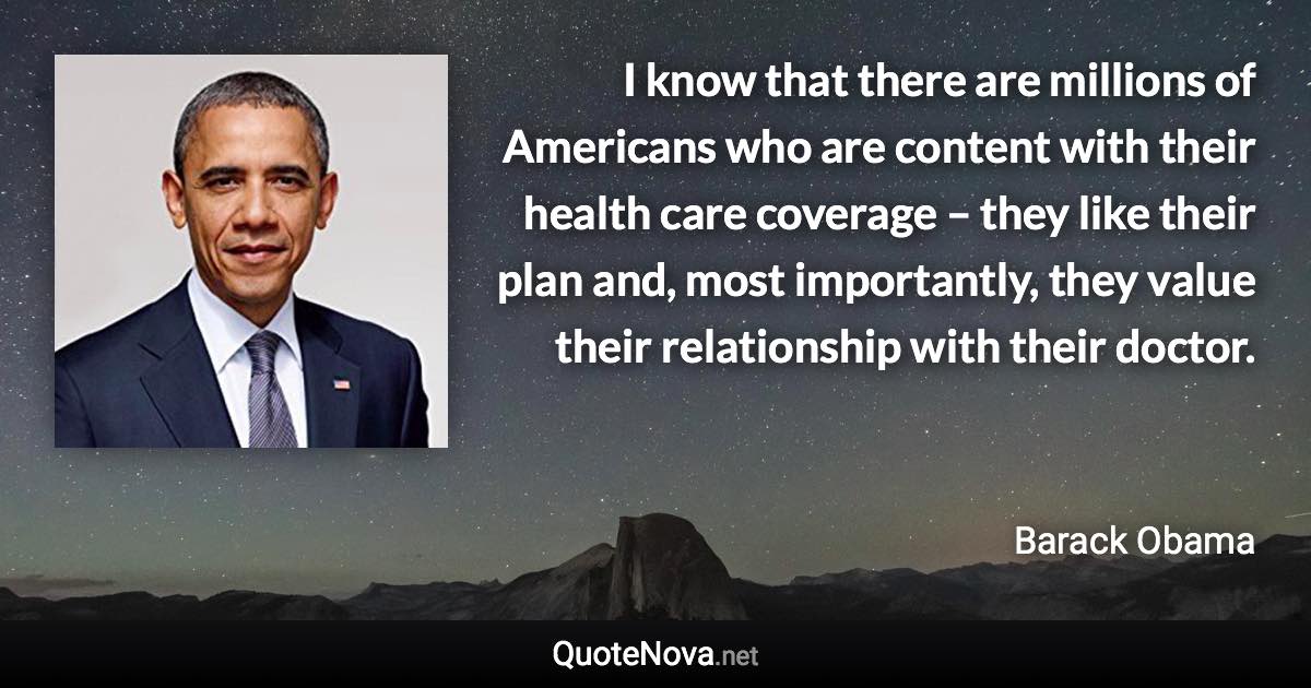 I know that there are millions of Americans who are content with their health care coverage – they like their plan and, most importantly, they value their relationship with their doctor. - Barack Obama quote