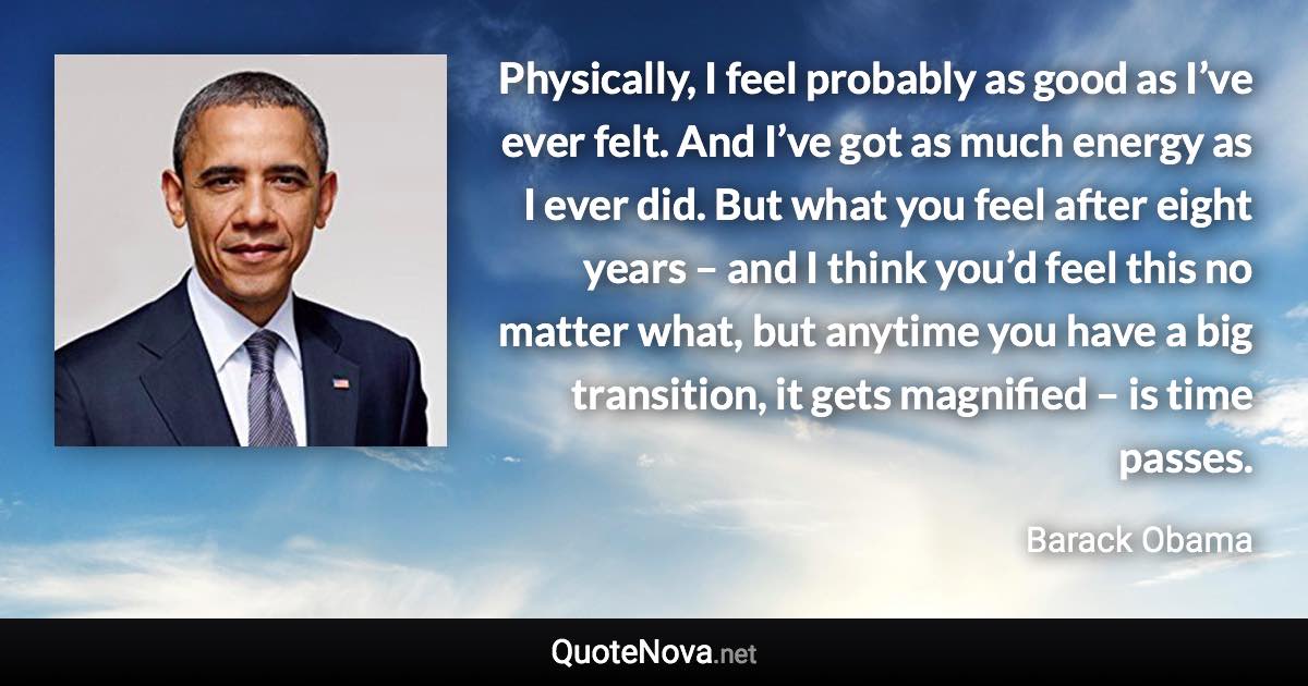 Physically, I feel probably as good as I’ve ever felt. And I’ve got as much energy as I ever did. But what you feel after eight years – and I think you’d feel this no matter what, but anytime you have a big transition, it gets magnified – is time passes. - Barack Obama quote