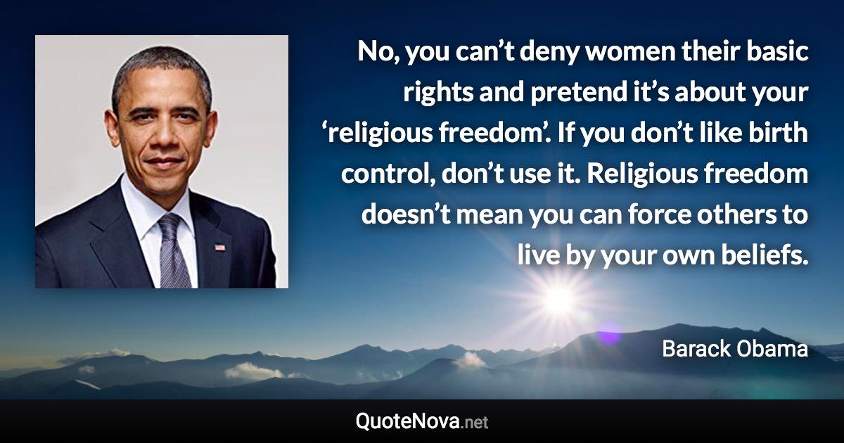 No, you can’t deny women their basic rights and pretend it’s about your ‘religious freedom’. If you don’t like birth control, don’t use it. Religious freedom doesn’t mean you can force others to live by your own beliefs. - Barack Obama quote