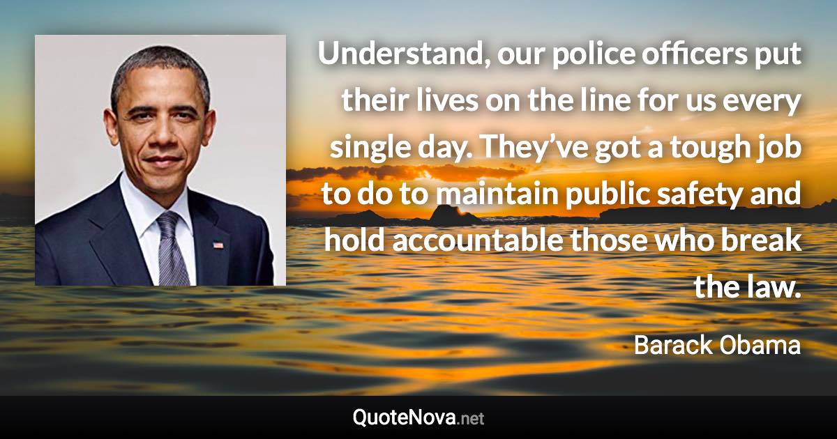 Understand, our police officers put their lives on the line for us every single day. They’ve got a tough job to do to maintain public safety and hold accountable those who break the law. - Barack Obama quote