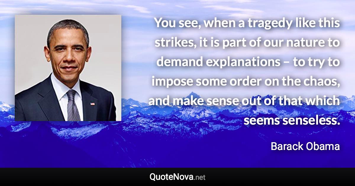 You see, when a tragedy like this strikes, it is part of our nature to demand explanations – to try to impose some order on the chaos, and make sense out of that which seems senseless. - Barack Obama quote