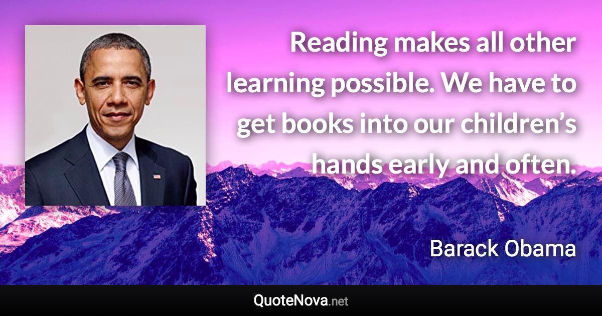 Reading makes all other learning possible. We have to get books into our children’s hands early and often. - Barack Obama quote