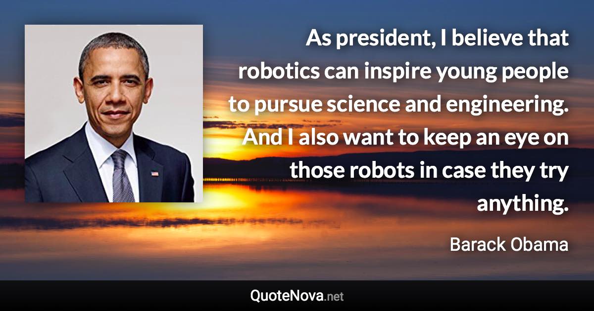 As president, I believe that robotics can inspire young people to pursue science and engineering. And I also want to keep an eye on those robots in case they try anything. - Barack Obama quote