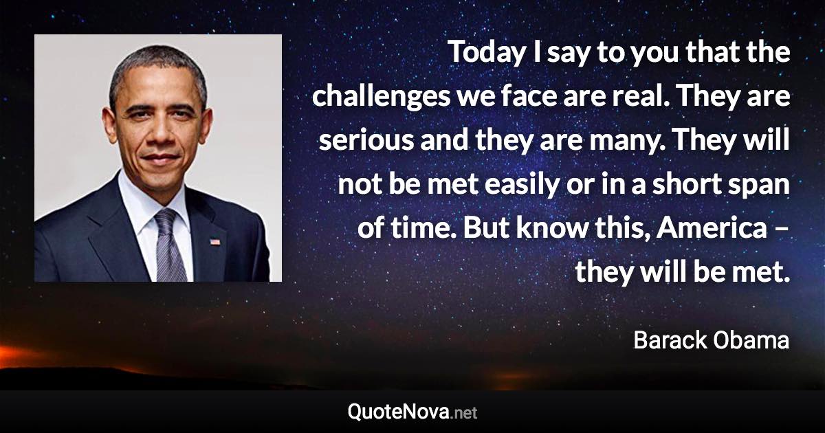 Today I say to you that the challenges we face are real. They are serious and they are many. They will not be met easily or in a short span of time. But know this, America – they will be met. - Barack Obama quote