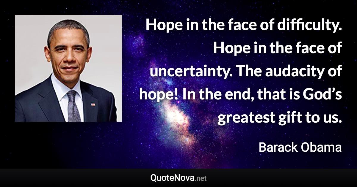 Hope in the face of difficulty. Hope in the face of uncertainty. The audacity of hope! In the end, that is God’s greatest gift to us. - Barack Obama quote