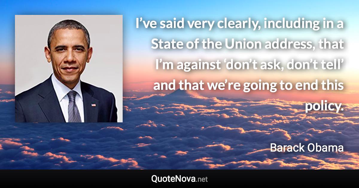 I’ve said very clearly, including in a State of the Union address, that I’m against ‘don’t ask, don’t tell’ and that we’re going to end this policy. - Barack Obama quote