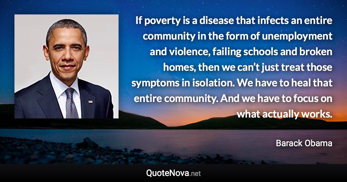 If poverty is a disease that infects an entire community in the form of unemployment and violence, failing schools and broken homes, then we can’t just treat those symptoms in isolation. We have to heal that entire community. And we have to focus on what actually works. - Barack Obama quote