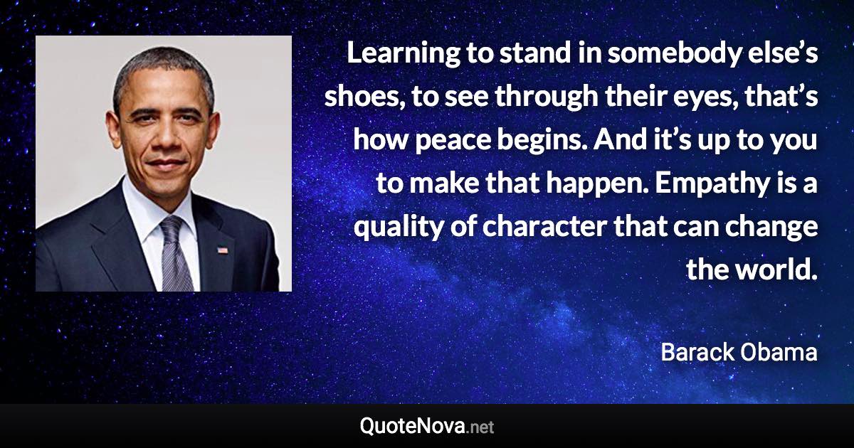 Learning to stand in somebody else’s shoes, to see through their eyes, that’s how peace begins. And it’s up to you to make that happen. Empathy is a quality of character that can change the world. - Barack Obama quote