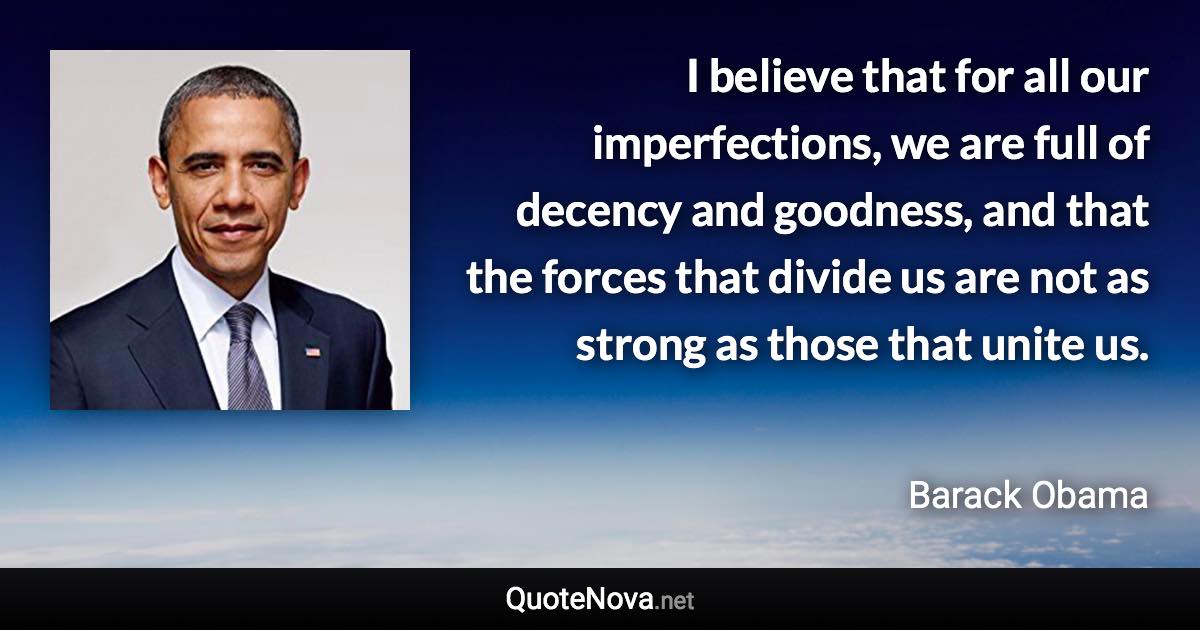 I believe that for all our imperfections, we are full of decency and goodness, and that the forces that divide us are not as strong as those that unite us. - Barack Obama quote