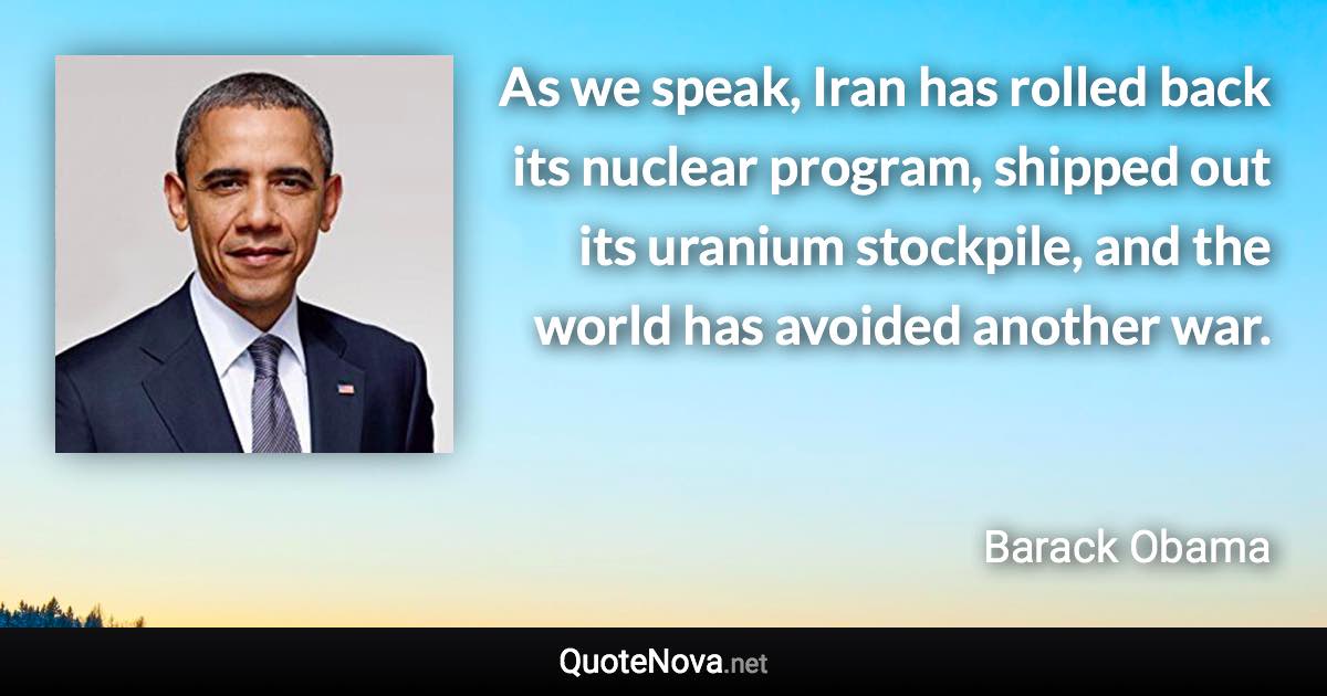 As we speak, Iran has rolled back its nuclear program, shipped out its uranium stockpile, and the world has avoided another war. - Barack Obama quote