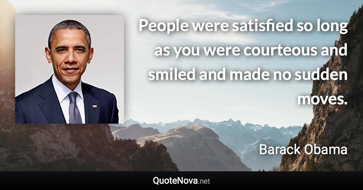 People were satisfied so long as you were courteous and smiled and made no sudden moves. - Barack Obama quote