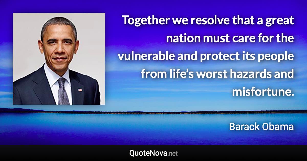 Together we resolve that a great nation must care for the vulnerable and protect its people from life’s worst hazards and misfortune. - Barack Obama quote