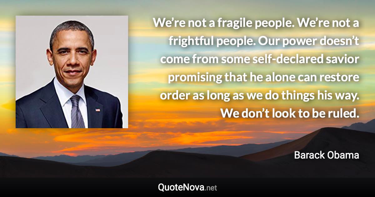 We’re not a fragile people. We’re not a frightful people. Our power doesn’t come from some self-declared savior promising that he alone can restore order as long as we do things his way. We don’t look to be ruled. - Barack Obama quote