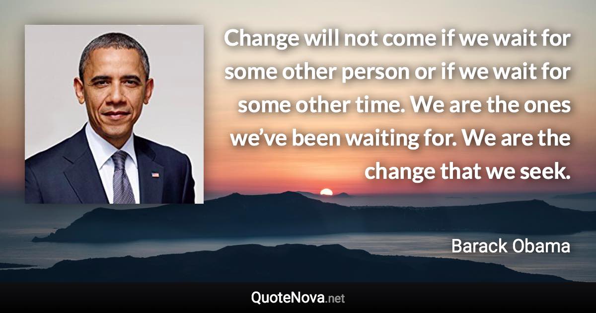 Change will not come if we wait for some other person or if we wait for some other time. We are the ones we’ve been waiting for. We are the change that we seek. - Barack Obama quote
