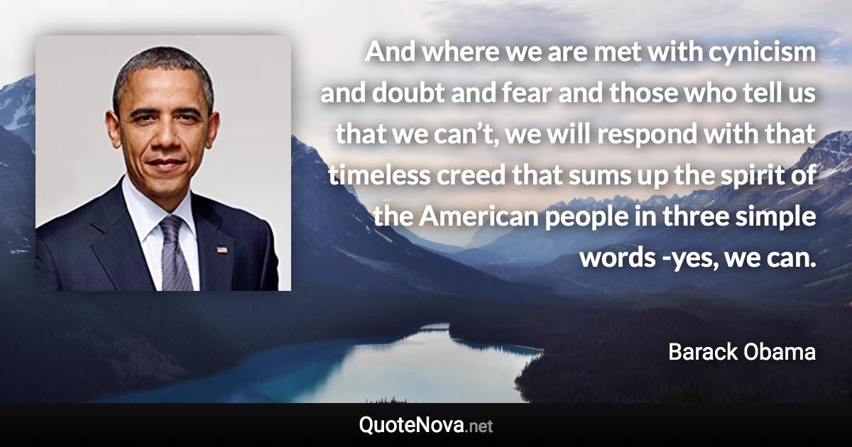 And where we are met with cynicism and doubt and fear and those who tell us that we can’t, we will respond with that timeless creed that sums up the spirit of the American people in three simple words -yes, we can. - Barack Obama quote