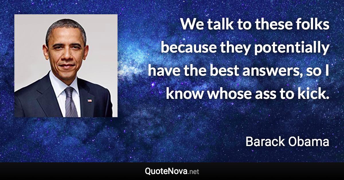 We talk to these folks because they potentially have the best answers, so I know whose ass to kick. - Barack Obama quote