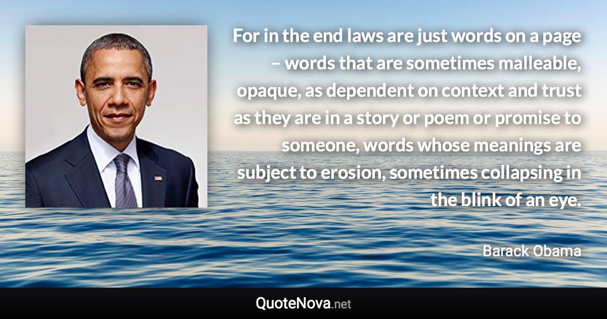 For in the end laws are just words on a page – words that are sometimes malleable, opaque, as dependent on context and trust as they are in a story or poem or promise to someone, words whose meanings are subject to erosion, sometimes collapsing in the blink of an eye. - Barack Obama quote