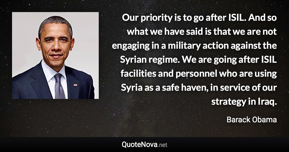 Our priority is to go after ISIL. And so what we have said is that we are not engaging in a military action against the Syrian regime. We are going after ISIL facilities and personnel who are using Syria as a safe haven, in service of our strategy in Iraq. - Barack Obama quote