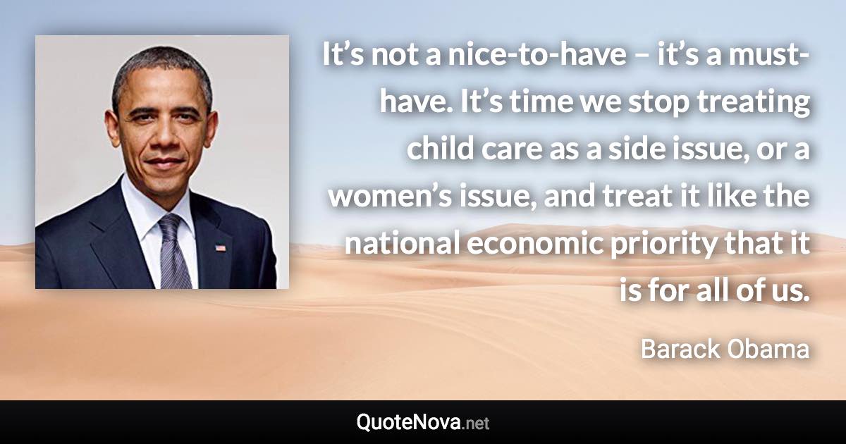 It’s not a nice-to-have – it’s a must-have. It’s time we stop treating child care as a side issue, or a women’s issue, and treat it like the national economic priority that it is for all of us. - Barack Obama quote