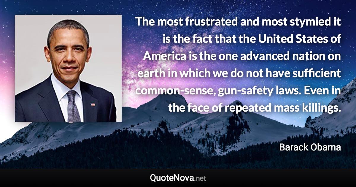 The most frustrated and most stymied it is the fact that the United States of America is the one advanced nation on earth in which we do not have sufficient common-sense, gun-safety laws. Even in the face of repeated mass killings. - Barack Obama quote