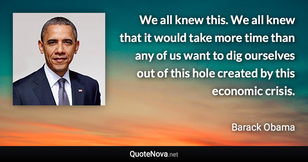 We all knew this. We all knew that it would take more time than any of us want to dig ourselves out of this hole created by this economic crisis. - Barack Obama quote