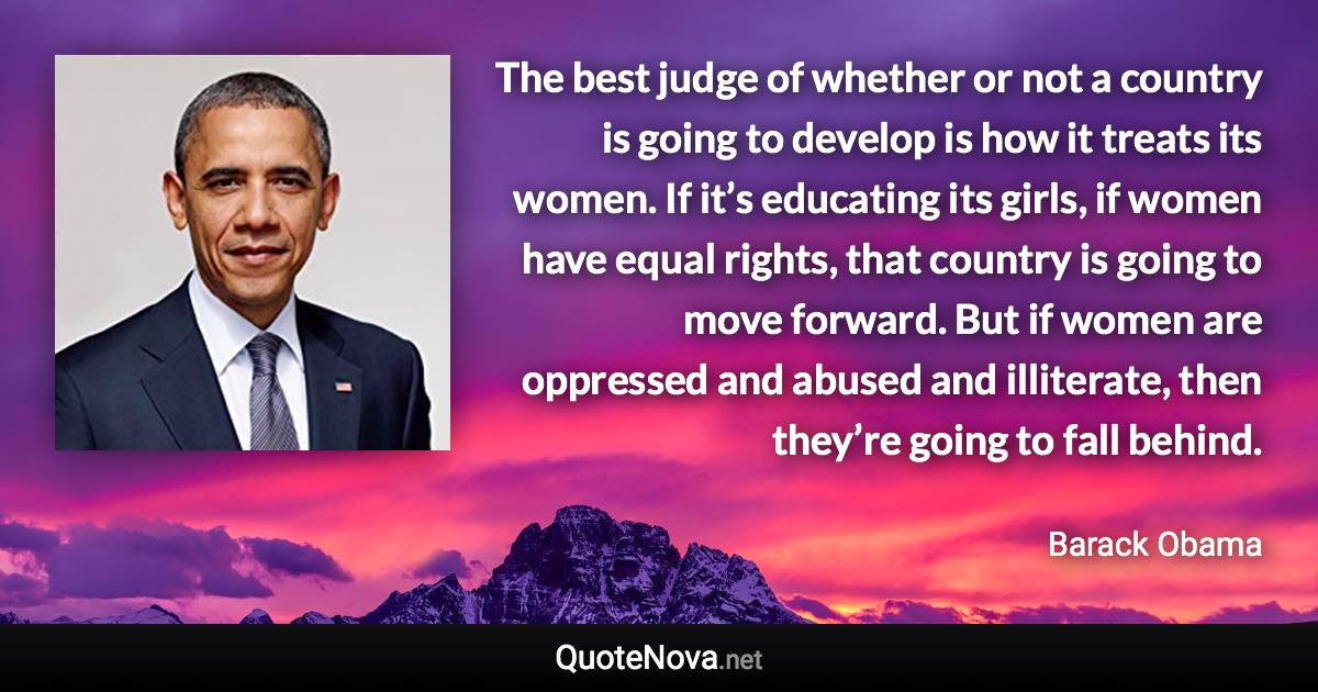 The best judge of whether or not a country is going to develop is how it treats its women. If it’s educating its girls, if women have equal rights, that country is going to move forward. But if women are oppressed and abused and illiterate, then they’re going to fall behind. - Barack Obama quote