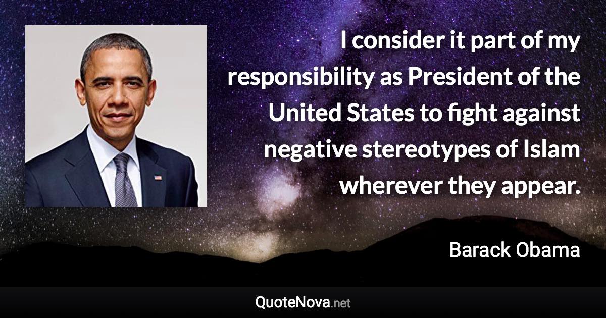 I consider it part of my responsibility as President of the United States to fight against negative stereotypes of Islam wherever they appear. - Barack Obama quote