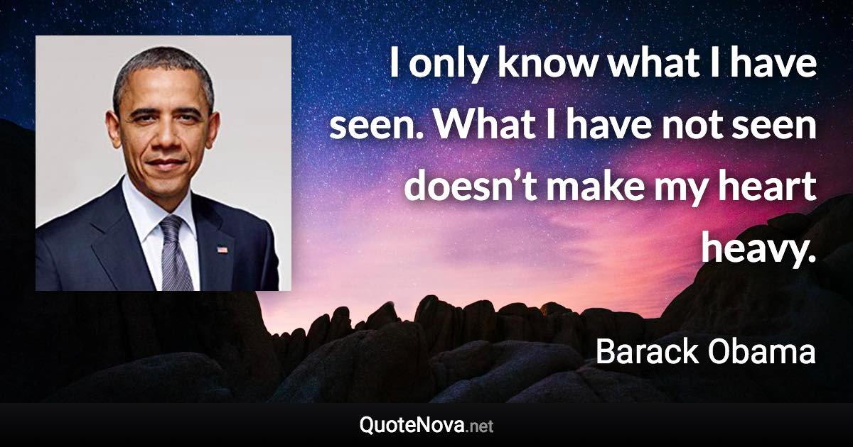 I only know what I have seen. What I have not seen doesn’t make my heart heavy. - Barack Obama quote