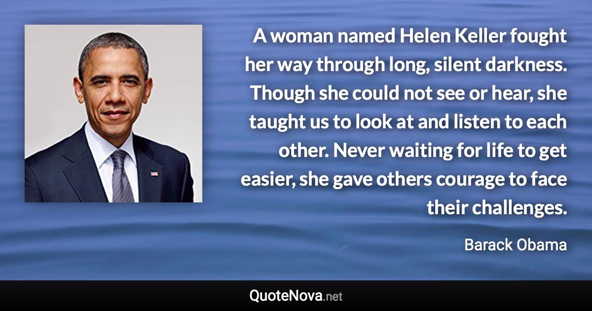 A woman named Helen Keller fought her way through long, silent darkness. Though she could not see or hear, she taught us to look at and listen to each other. Never waiting for life to get easier, she gave others courage to face their challenges. - Barack Obama quote