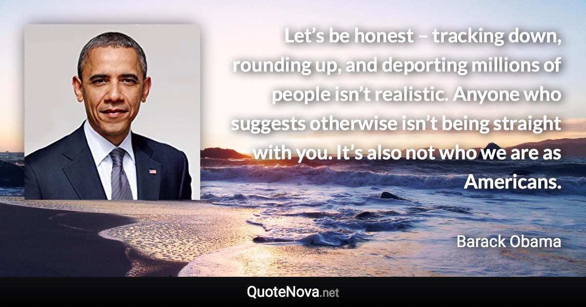 Let’s be honest – tracking down, rounding up, and deporting millions of people isn’t realistic. Anyone who suggests otherwise isn’t being straight with you. It’s also not who we are as Americans. - Barack Obama quote